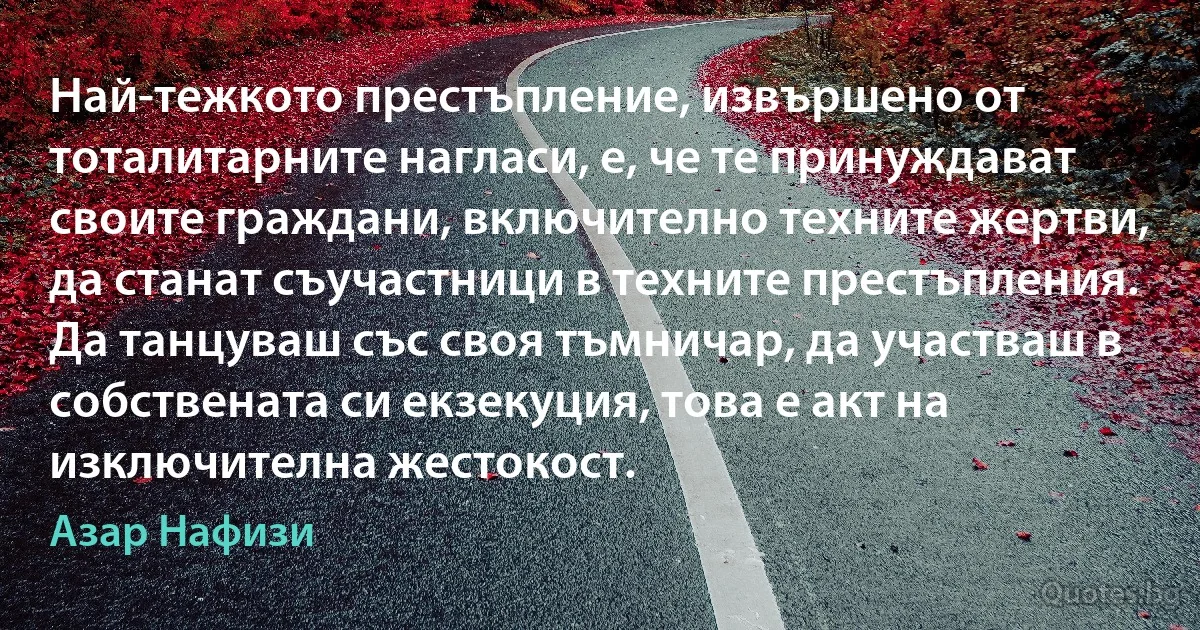 Най-тежкото престъпление, извършено от тоталитарните нагласи, е, че те принуждават своите граждани, включително техните жертви, да станат съучастници в техните престъпления. Да танцуваш със своя тъмничар, да участваш в собствената си екзекуция, това е акт на изключителна жестокост. (Азар Нафизи)