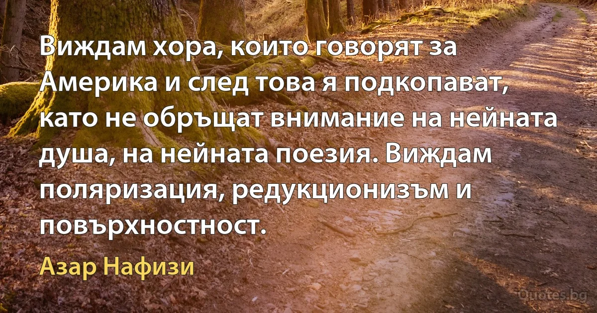 Виждам хора, които говорят за Америка и след това я подкопават, като не обръщат внимание на нейната душа, на нейната поезия. Виждам поляризация, редукционизъм и повърхностност. (Азар Нафизи)