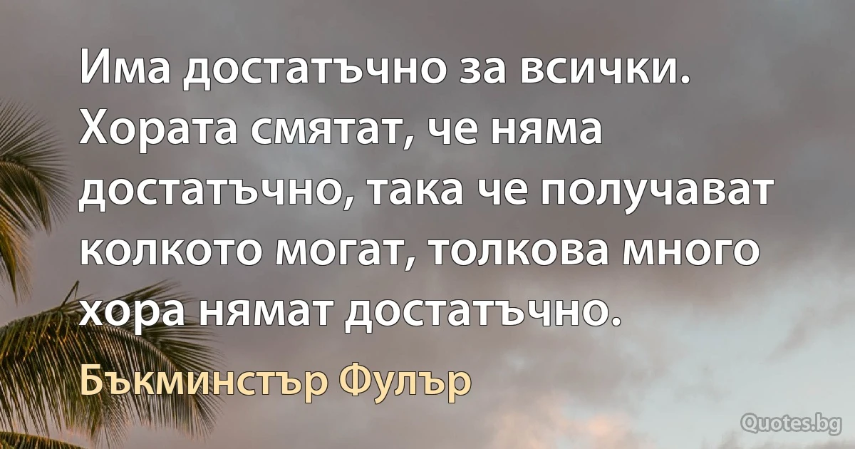 Има достатъчно за всички. Хората смятат, че няма достатъчно, така че получават колкото могат, толкова много хора нямат достатъчно. (Бъкминстър Фулър)