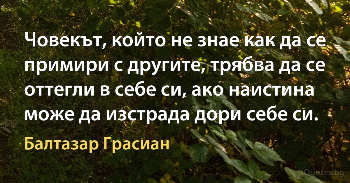 Човекът, който не знае как да се примири с другите, трябва да се оттегли в себе си, ако наистина може да изстрада дори себе си. (Балтазар Грасиан)