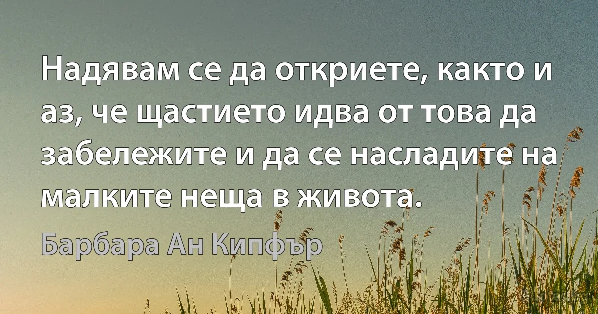 Надявам се да откриете, както и аз, че щастието идва от това да забележите и да се насладите на малките неща в живота. (Барбара Ан Кипфър)