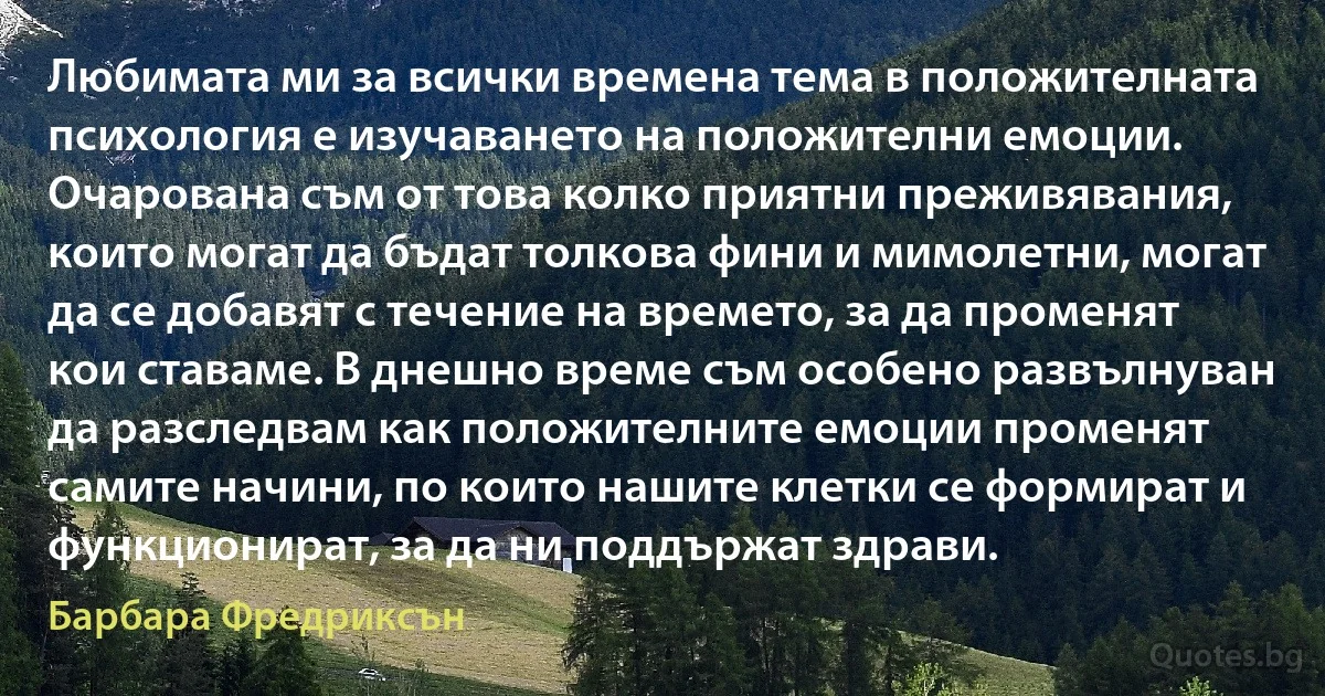 Любимата ми за всички времена тема в положителната психология е изучаването на положителни емоции. Очарована съм от това колко приятни преживявания, които могат да бъдат толкова фини и мимолетни, могат да се добавят с течение на времето, за да променят кои ставаме. В днешно време съм особено развълнуван да разследвам как положителните емоции променят самите начини, по които нашите клетки се формират и функционират, за да ни поддържат здрави. (Барбара Фредриксън)