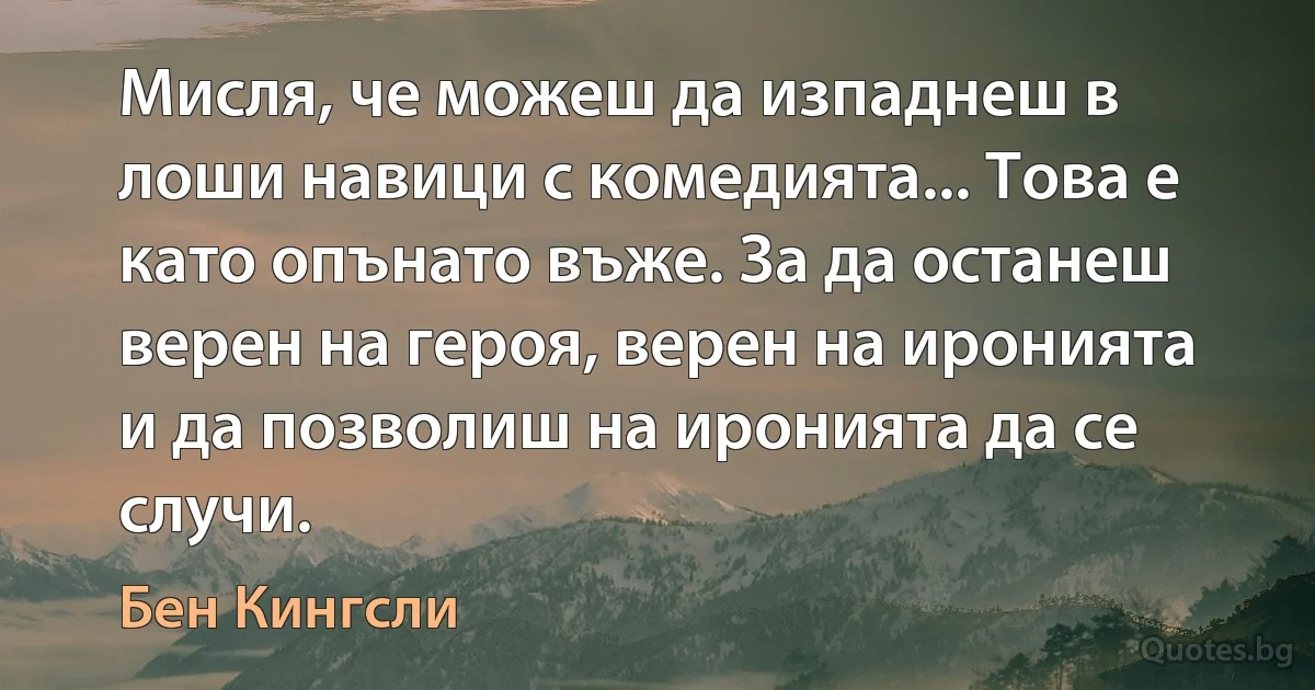 Мисля, че можеш да изпаднеш в лоши навици с комедията... Това е като опънато въже. За да останеш верен на героя, верен на иронията и да позволиш на иронията да се случи. (Бен Кингсли)