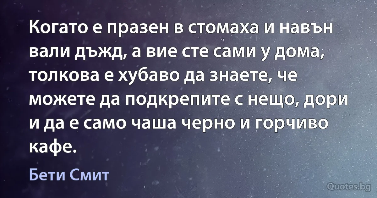 Когато е празен в стомаха и навън вали дъжд, а вие сте сами у дома, толкова е хубаво да знаете, че можете да подкрепите с нещо, дори и да е само чаша черно и горчиво кафе. (Бети Смит)