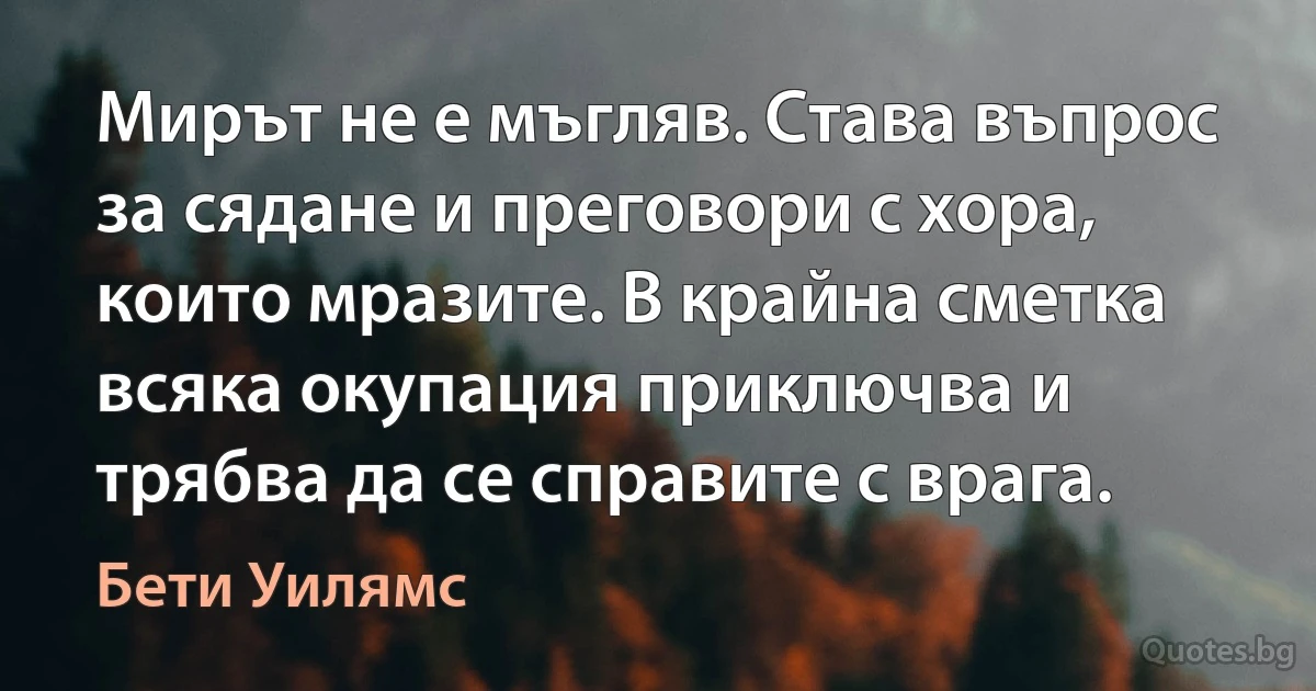 Мирът не е мъгляв. Става въпрос за сядане и преговори с хора, които мразите. В крайна сметка всяка окупация приключва и трябва да се справите с врага. (Бети Уилямс)