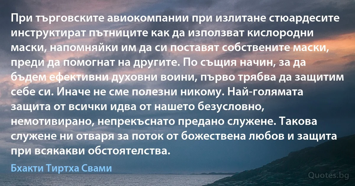 При търговските авиокомпании при излитане стюардесите инструктират пътниците как да използват кислородни маски, напомняйки им да си поставят собствените маски, преди да помогнат на другите. По същия начин, за да бъдем ефективни духовни воини, първо трябва да защитим себе си. Иначе не сме полезни никому. Най-голямата защита от всички идва от нашето безусловно, немотивирано, непрекъснато предано служене. Такова служене ни отваря за поток от божествена любов и защита при всякакви обстоятелства. (Бхакти Тиртха Свами)