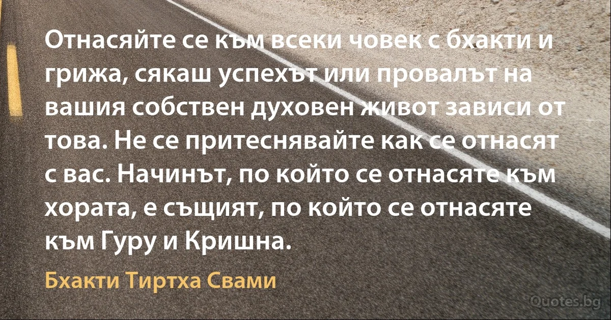 Отнасяйте се към всеки човек с бхакти и грижа, сякаш успехът или провалът на вашия собствен духовен живот зависи от това. Не се притеснявайте как се отнасят с вас. Начинът, по който се отнасяте към хората, е същият, по който се отнасяте към Гуру и Кришна. (Бхакти Тиртха Свами)