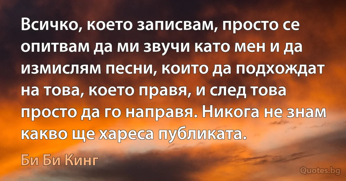 Всичко, което записвам, просто се опитвам да ми звучи като мен и да измислям песни, които да подхождат на това, което правя, и след това просто да го направя. Никога не знам какво ще хареса публиката. (Би Би Кинг)