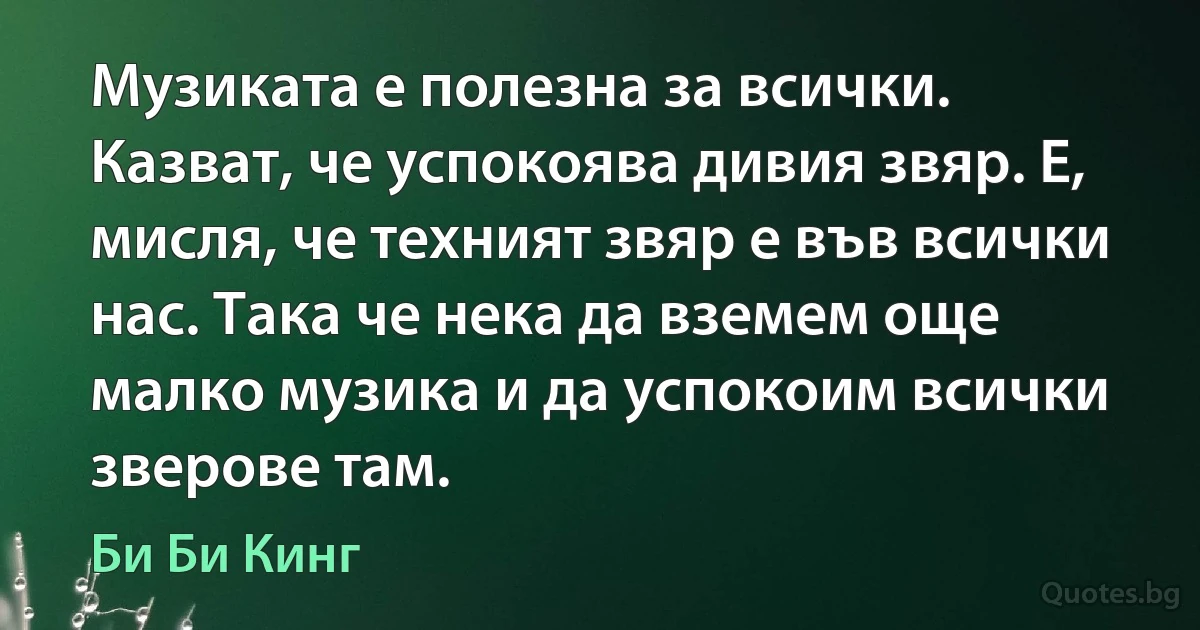 Музиката е полезна за всички. Казват, че успокоява дивия звяр. Е, мисля, че техният звяр е във всички нас. Така че нека да вземем още малко музика и да успокоим всички зверове там. (Би Би Кинг)