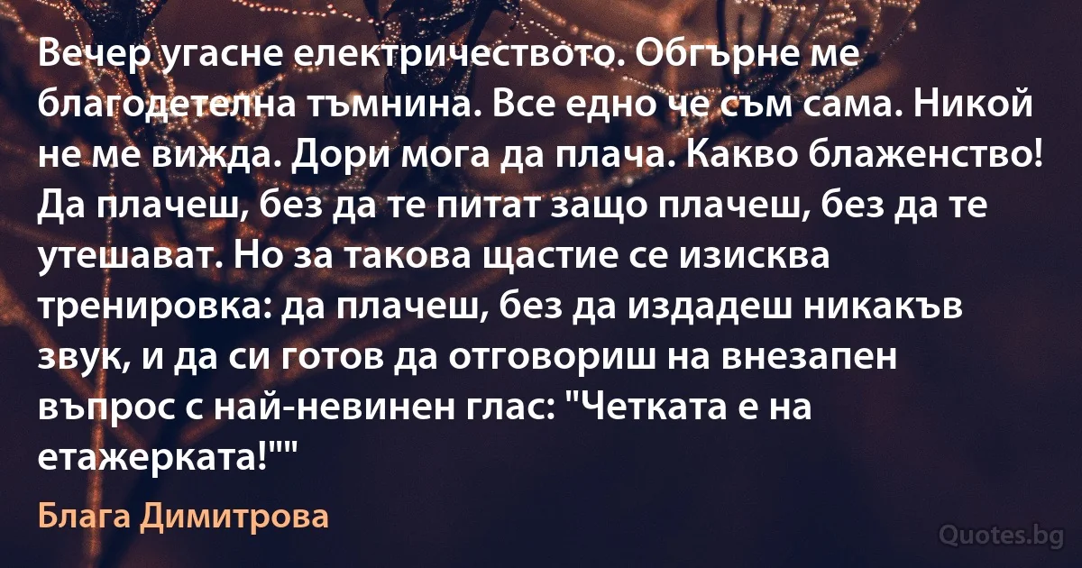 Вечер угасне електричеството. Обгърне ме благодетелна тъмнина. Все едно че съм сама. Никой не ме вижда. Дори мога да плача. Какво блаженство! Да плачеш, без да те питат защо плачеш, без да те утешават. Но за такова щастие се изисква тренировка: да плачеш, без да издадеш никакъв звук, и да си готов да отговориш на внезапен въпрос с най-невинен глас: "Четката е на етажерката!"" (Блага Димитрова)