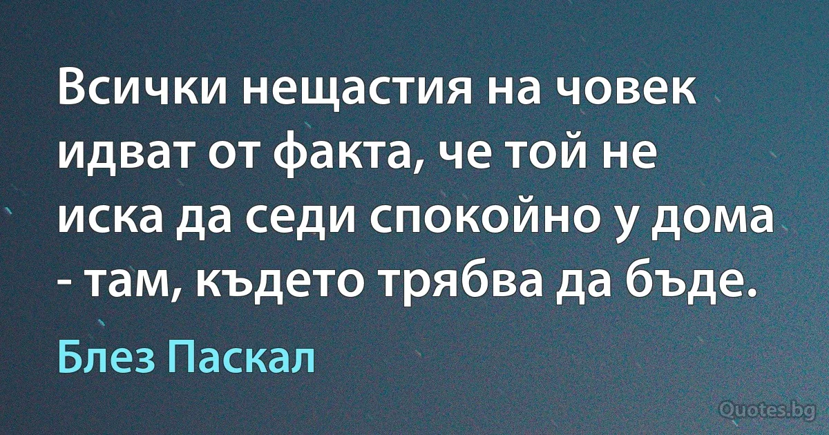 Всички нещастия на човек идват от факта, че той не иска да седи спокойно у дома - там, където трябва да бъде. (Блез Паскал)