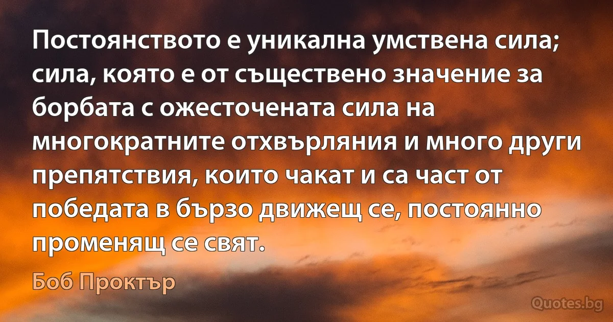 Постоянството е уникална умствена сила; сила, която е от съществено значение за борбата с ожесточената сила на многократните отхвърляния и много други препятствия, които чакат и са част от победата в бързо движещ се, постоянно променящ се свят. (Боб Проктър)