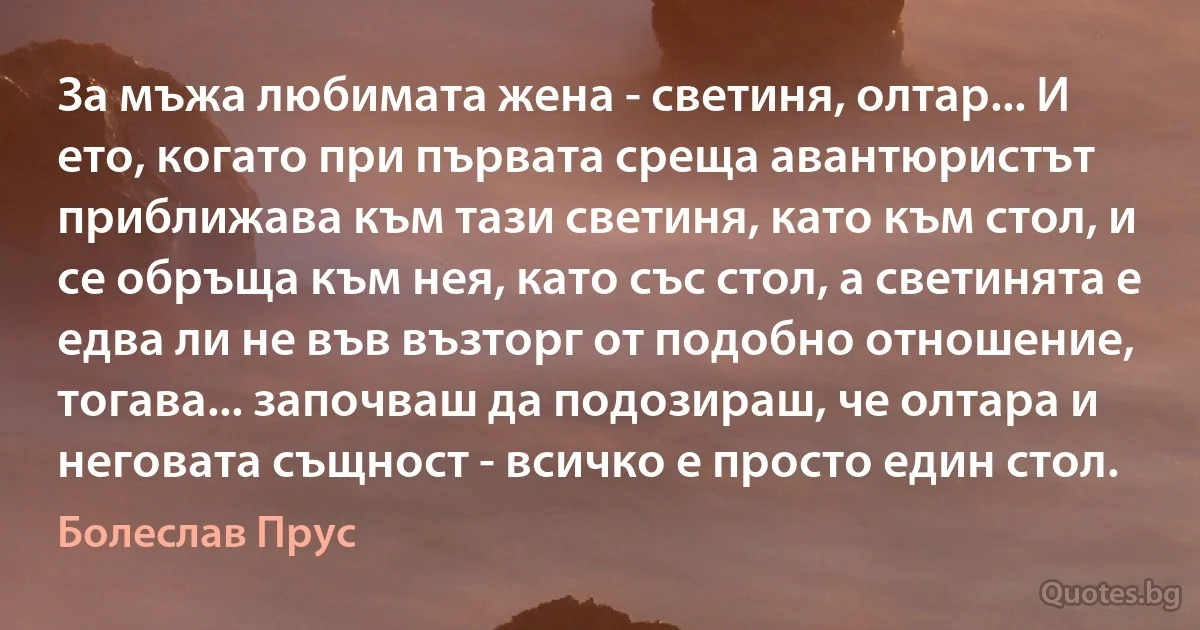 За мъжа любимата жена - светиня, олтар... И ето, когато при първата среща авантюристът приближава към тази светиня, като към стол, и се обръща към нея, като със стол, а светинята е едва ли не във възторг от подобно отношение, тогава... започваш да подозираш, че олтара и неговата същност - всичко е просто един стол. (Болеслав Прус)