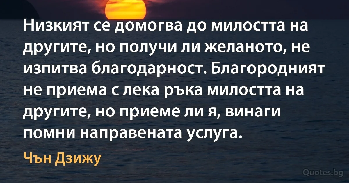 Низкият се домогва до милостта на другите, но получи ли желаното, не изпитва благодарност. Благородният не приема с лека ръка милостта на другите, но приеме ли я, винаги помни направената услуга. (Чън Дзижу)