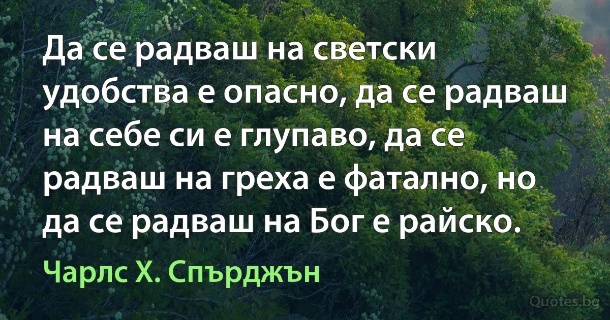 Да се радваш на светски удобства е опасно, да се радваш на себе си е глупаво, да се радваш на греха е фатално, но да се радваш на Бог е райско. (Чарлс Х. Спърджън)