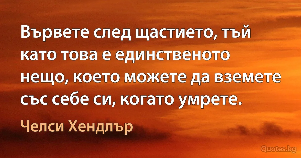 Вървете след щастието, тъй като това е единственото нещо, което можете да вземете със себе си, когато умрете. (Челси Хендлър)