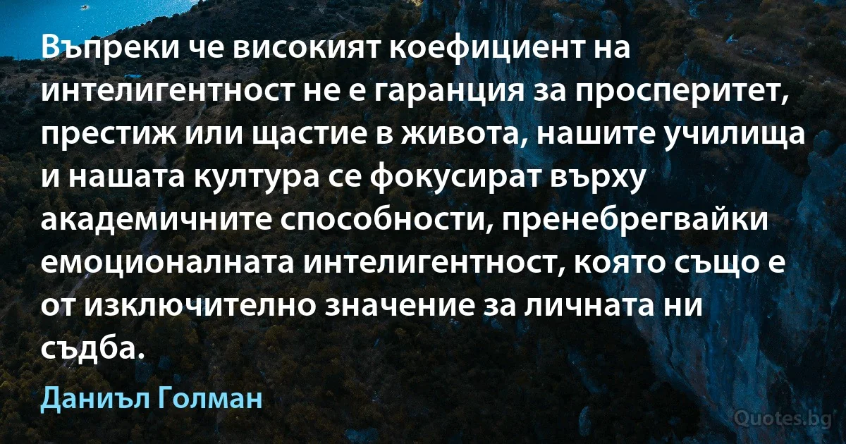 Въпреки че високият коефициент на интелигентност не е гаранция за просперитет, престиж или щастие в живота, нашите училища и нашата култура се фокусират върху академичните способности, пренебрегвайки емоционалната интелигентност, която също е от изключително значение за личната ни съдба. (Даниъл Голман)