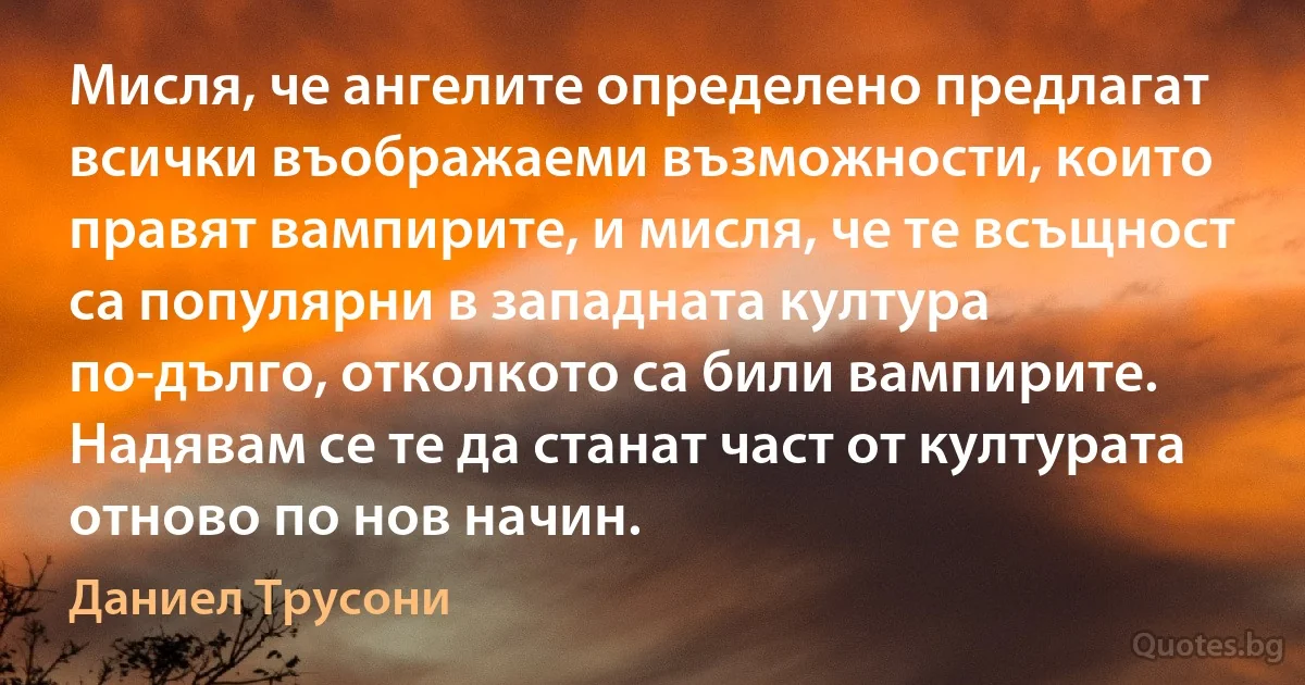 Мисля, че ангелите определено предлагат всички въображаеми възможности, които правят вампирите, и мисля, че те всъщност са популярни в западната култура по-дълго, отколкото са били вампирите. Надявам се те да станат част от културата отново по нов начин. (Даниел Трусони)