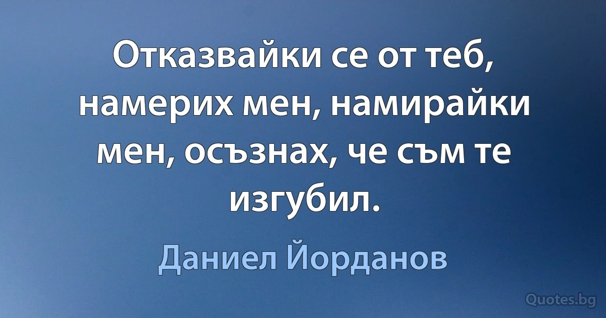 Отказвайки се от теб, намерих мен, намирайки мен, осъзнах, че съм те изгубил. (Даниел Йорданов)