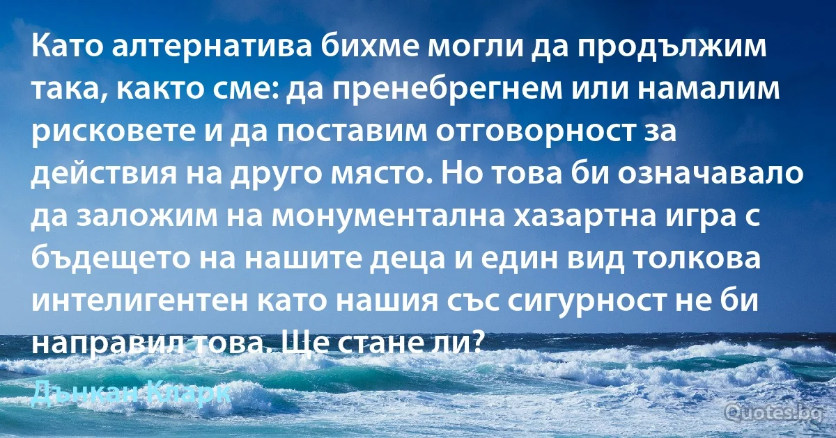 Като алтернатива бихме могли да продължим така, както сме: да пренебрегнем или намалим рисковете и да поставим отговорност за действия на друго място. Но това би означавало да заложим на монументална хазартна игра с бъдещето на нашите деца и един вид толкова интелигентен като нашия със сигурност не би направил това. Ще стане ли? (Дънкан Кларк)