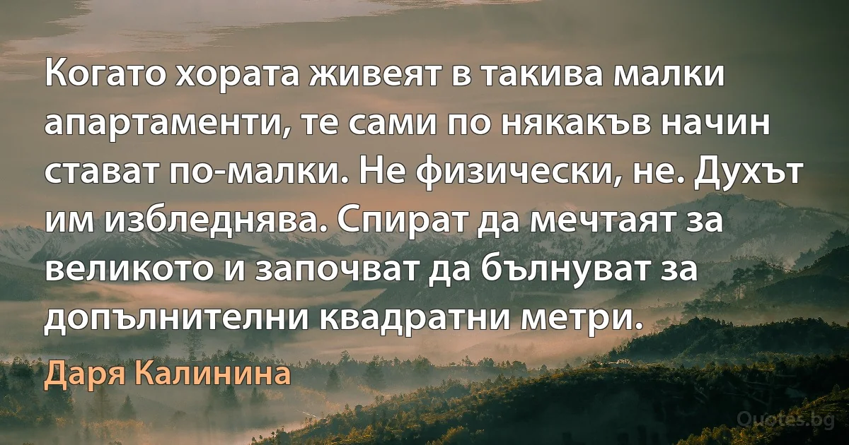 Когато хората живеят в такива малки апартаменти, те сами по някакъв начин стават по-малки. Не физически, не. Духът им избледнява. Спират да мечтаят за великото и започват да бълнуват за допълнителни квадратни метри. (Даря Калинина)