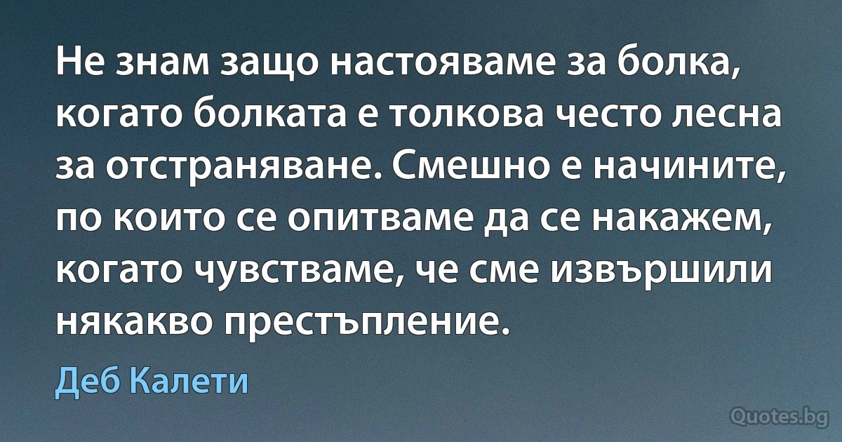 Не знам защо настояваме за болка, когато болката е толкова често лесна за отстраняване. Смешно е начините, по които се опитваме да се накажем, когато чувстваме, че сме извършили някакво престъпление. (Деб Калети)