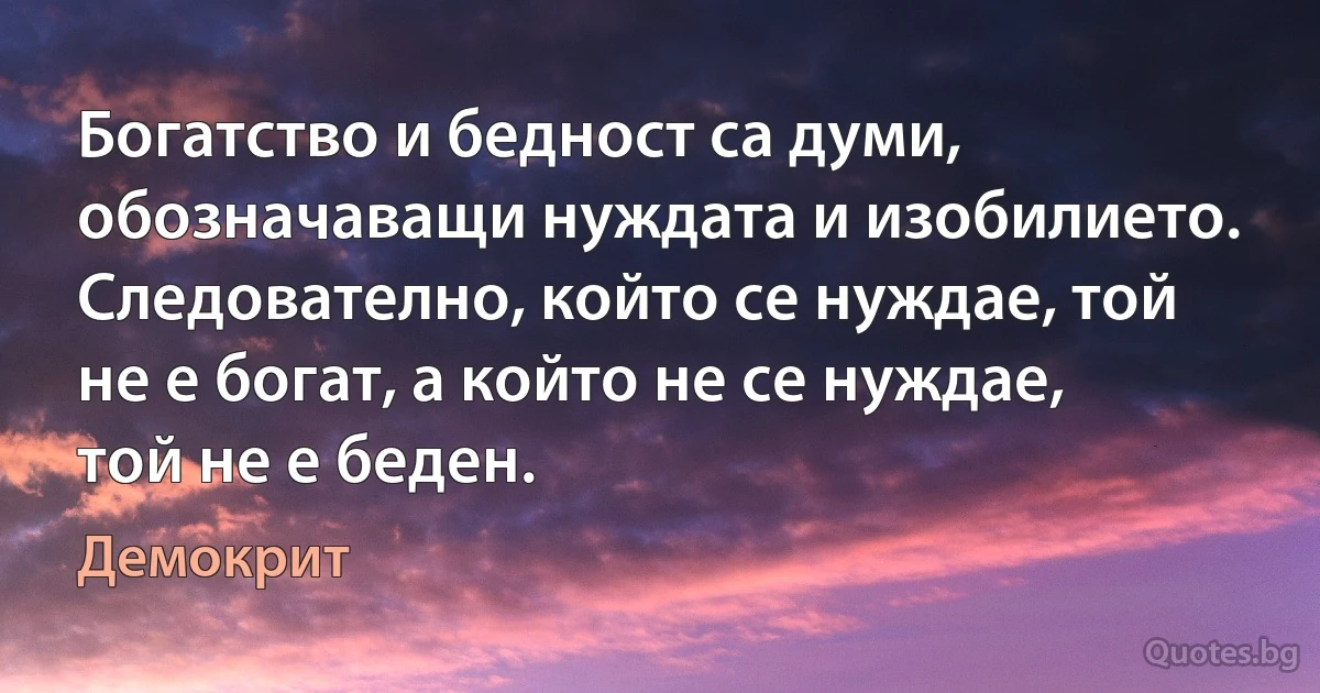 Богатство и бедност са думи, обозначаващи нуждата и изобилието. Следователно, който се нуждае, той не е богат, а който не се нуждае, той не е беден. (Демокрит)