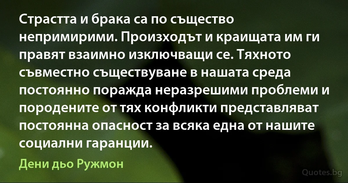 Страстта и брака са по същество непримирими. Произходът и краищата им ги правят взаимно изключващи се. Тяхното съвместно съществуване в нашата среда постоянно поражда неразрешими проблеми и породените от тях конфликти представляват постоянна опасност за всяка една от нашите социални гаранции. (Дени дьо Ружмон)