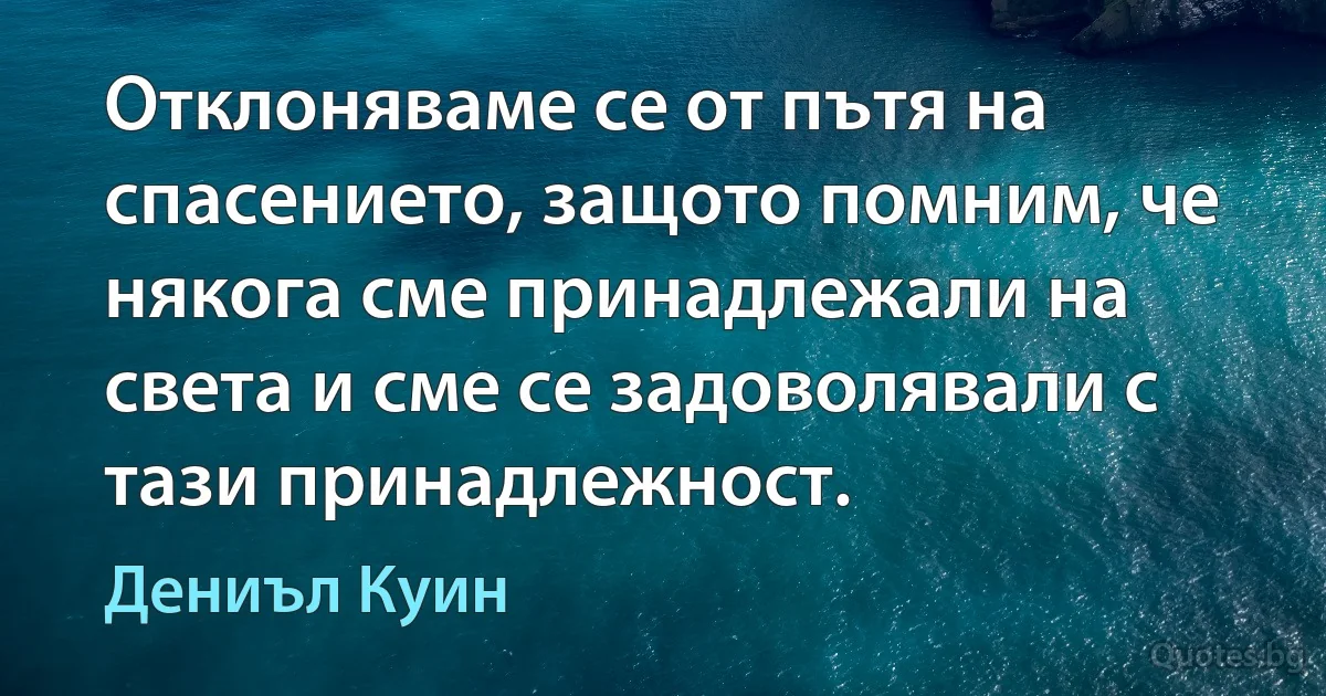 Отклоняваме се от пътя на спасението, защото помним, че някога сме принадлежали на света и сме се задоволявали с тази принадлежност. (Дениъл Куин)