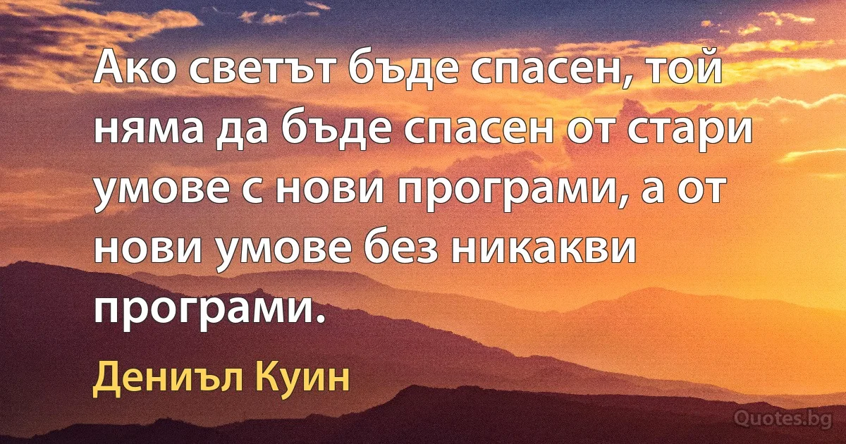 Ако светът бъде спасен, той няма да бъде спасен от стари умове с нови програми, а от нови умове без никакви програми. (Дениъл Куин)