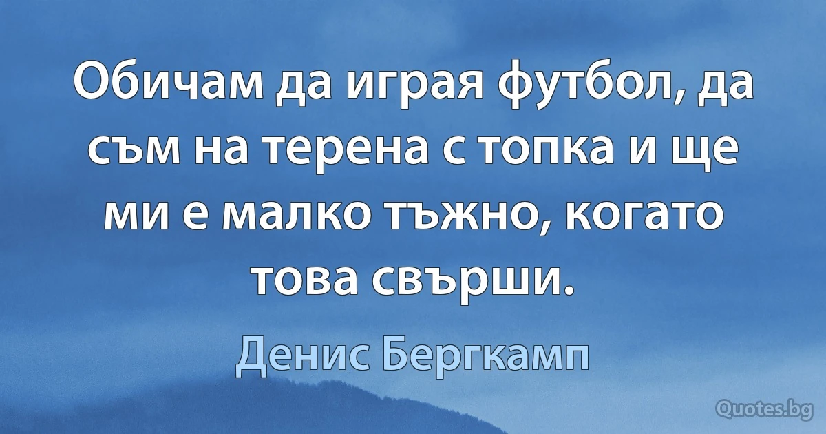 Обичам да играя футбол, да съм на терена с топка и ще ми е малко тъжно, когато това свърши. (Денис Бергкамп)