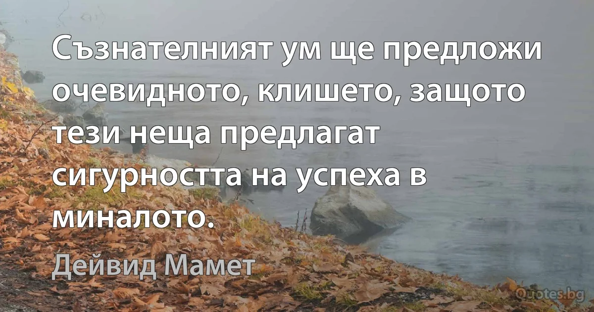 Съзнателният ум ще предложи очевидното, клишето, защото тези неща предлагат сигурността на успеха в миналото. (Дейвид Мамет)