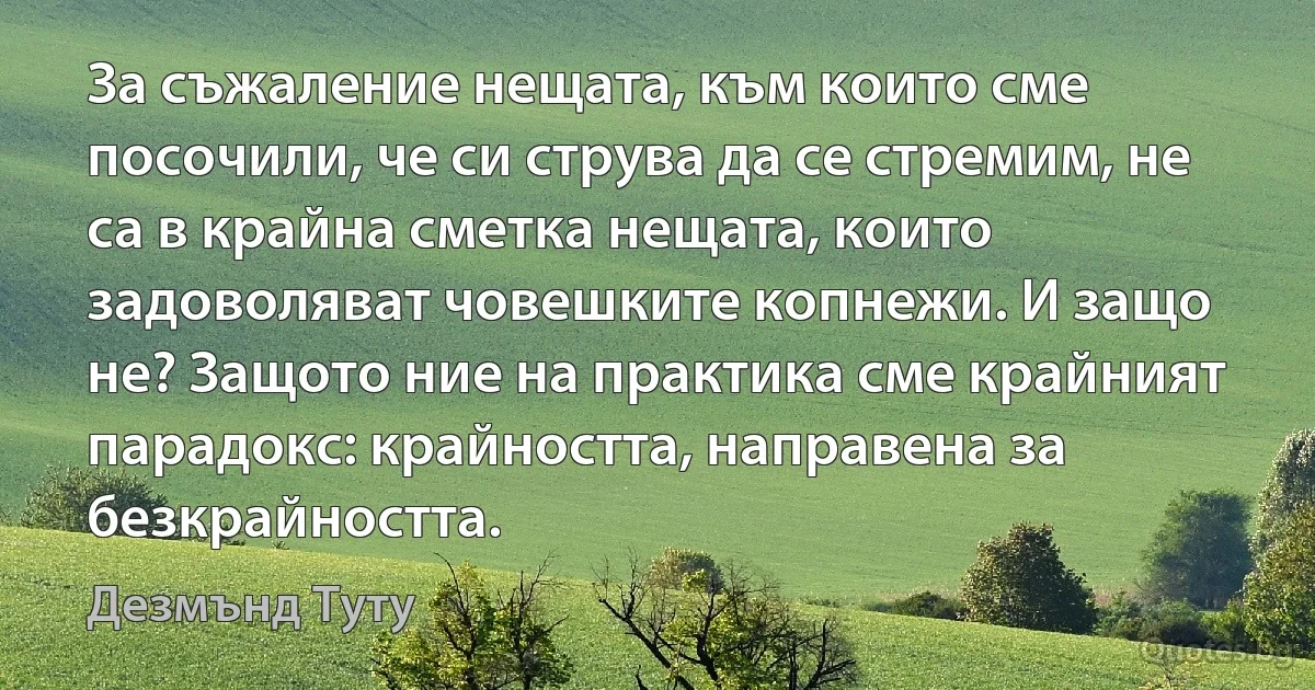 За съжаление нещата, към които сме посочили, че си струва да се стремим, не са в крайна сметка нещата, които задоволяват човешките копнежи. И защо не? Защото ние на практика сме крайният парадокс: крайността, направена за безкрайността. (Дезмънд Туту)