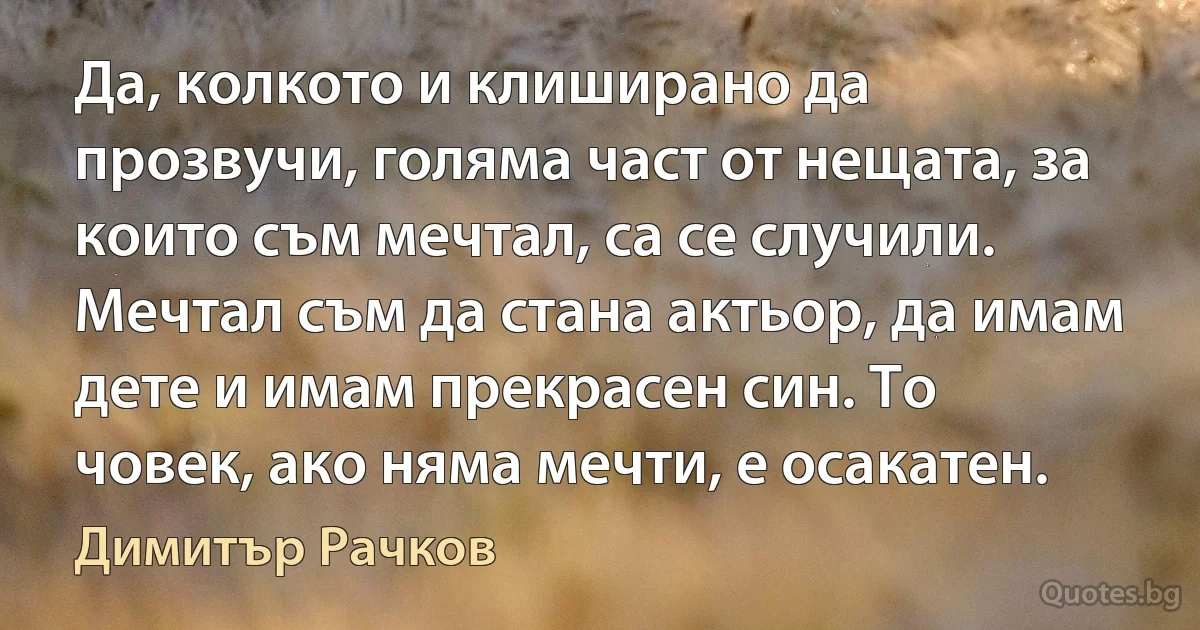 Да, колкото и клиширано да прозвучи, голяма част от нещата, за които съм мечтал, са се случили. Мечтал съм да стана актьор, да имам дете и имам прекрасен син. То човек, ако няма мечти, е осакатен. (Димитър Рачков)