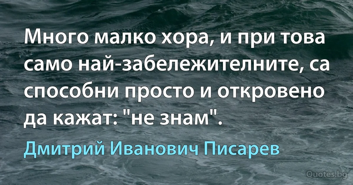 Много малко хора, и при това само най-забележителните, са способни просто и откровено да кажат: "не знам". (Дмитрий Иванович Писарев)