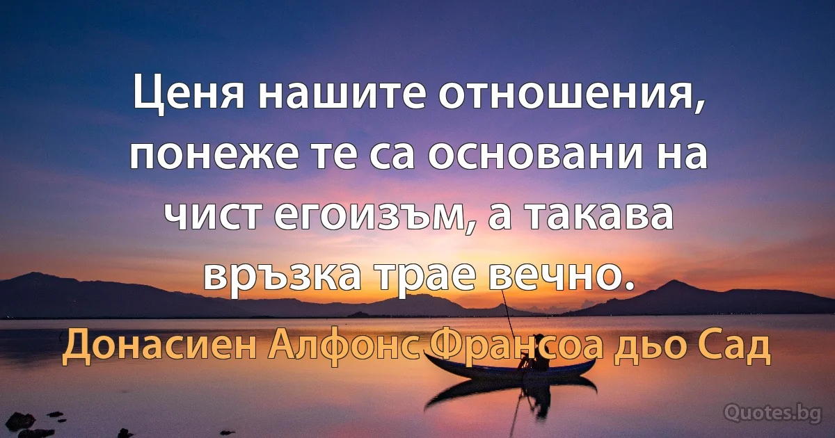 Ценя нашите отношения, понеже те са основани на чист егоизъм, а такава връзка трае вечно. (Донасиен Алфонс Франсоа дьо Сад)