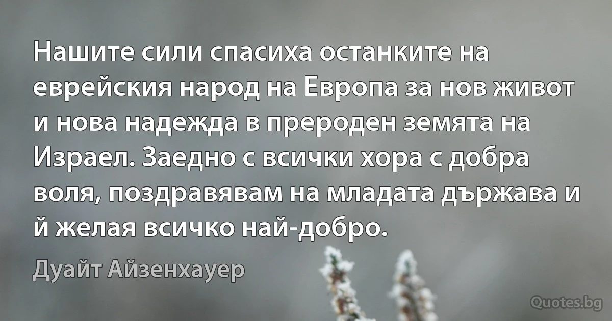 Нашите сили спасиха останките на еврейския народ на Европа за нов живот и нова надежда в прероден земята на Израел. Заедно с всички хора с добра воля, поздравявам на младата държава и й желая всичко най-добро. (Дуайт Айзенхауер)