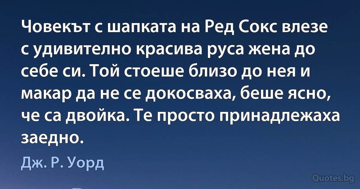 Човекът с шапката на Ред Сокс влезе с удивително красива руса жена до себе си. Той стоеше близо до нея и макар да не се докосваха, беше ясно, че са двойка. Те просто принадлежаха заедно. (Дж. Р. Уорд)