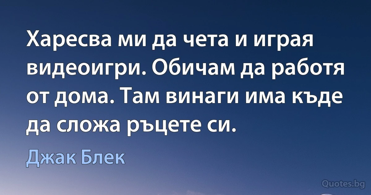 Харесва ми да чета и играя видеоигри. Обичам да работя от дома. Там винаги има къде да сложа ръцете си. (Джак Блек)