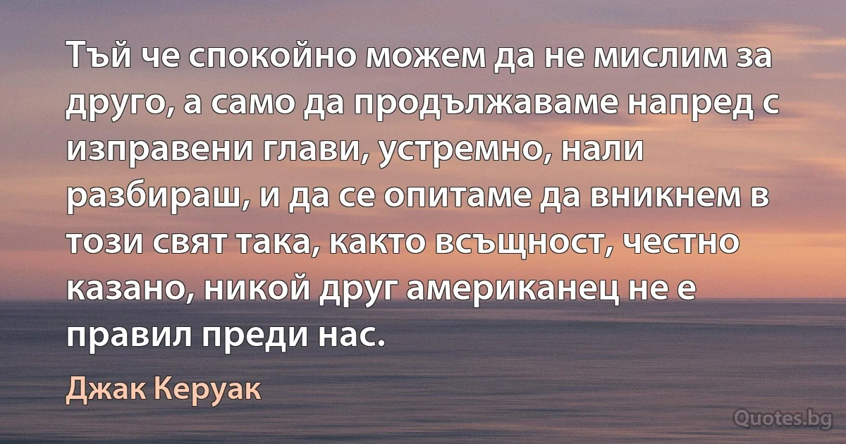 Тъй че спокойно можем да не мислим за друго, а само да продължаваме напред с изправени глави, устремно, нали разбираш, и да се опитаме да вникнем в този свят така, както всъщност, честно казано, никой друг американец не е правил преди нас. (Джак Керуак)