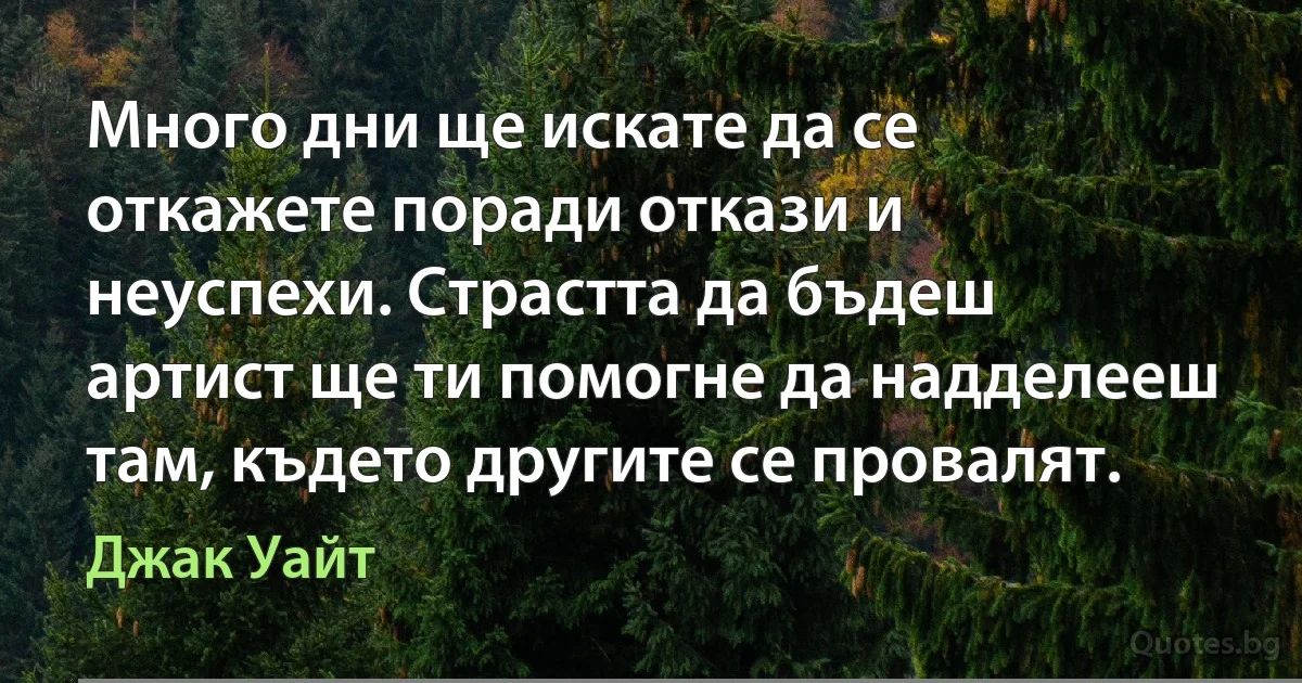 Много дни ще искате да се откажете поради откази и неуспехи. Страстта да бъдеш артист ще ти помогне да надделееш там, където другите се провалят. (Джак Уайт)