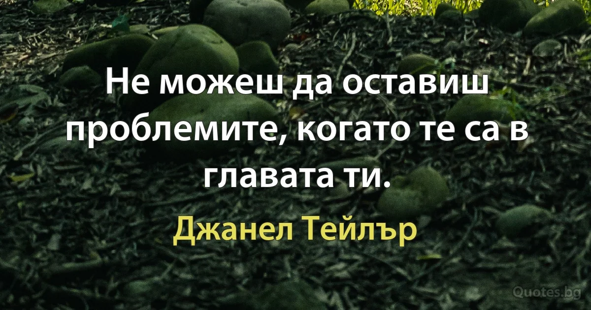 Не можеш да оставиш проблемите, когато те са в главата ти. (Джанел Тейлър)