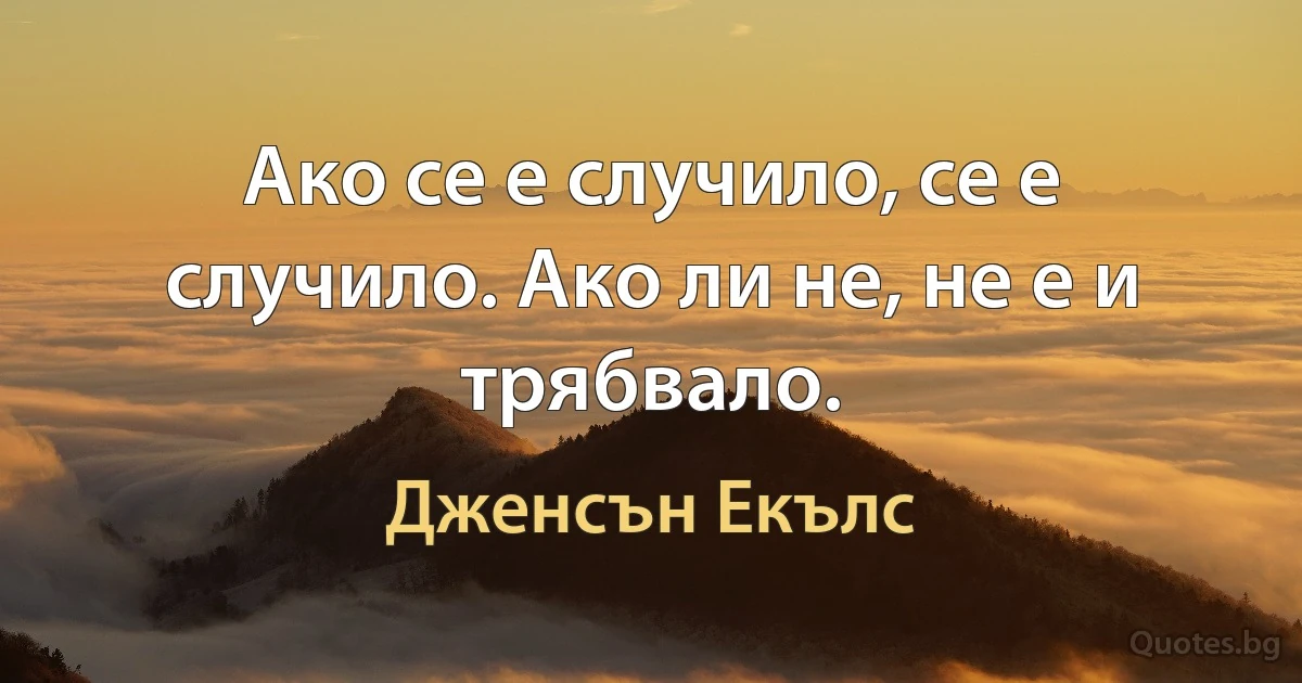 Ако се е случило, се е случило. Ако ли не, не е и трябвало. (Дженсън Екълс)