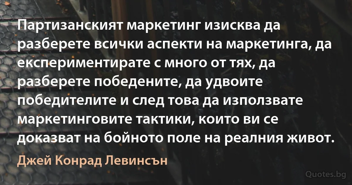 Партизанският маркетинг изисква да разберете всички аспекти на маркетинга, да експериментирате с много от тях, да разберете победените, да удвоите победителите и след това да използвате маркетинговите тактики, които ви се доказват на бойното поле на реалния живот. (Джей Конрад Левинсън)