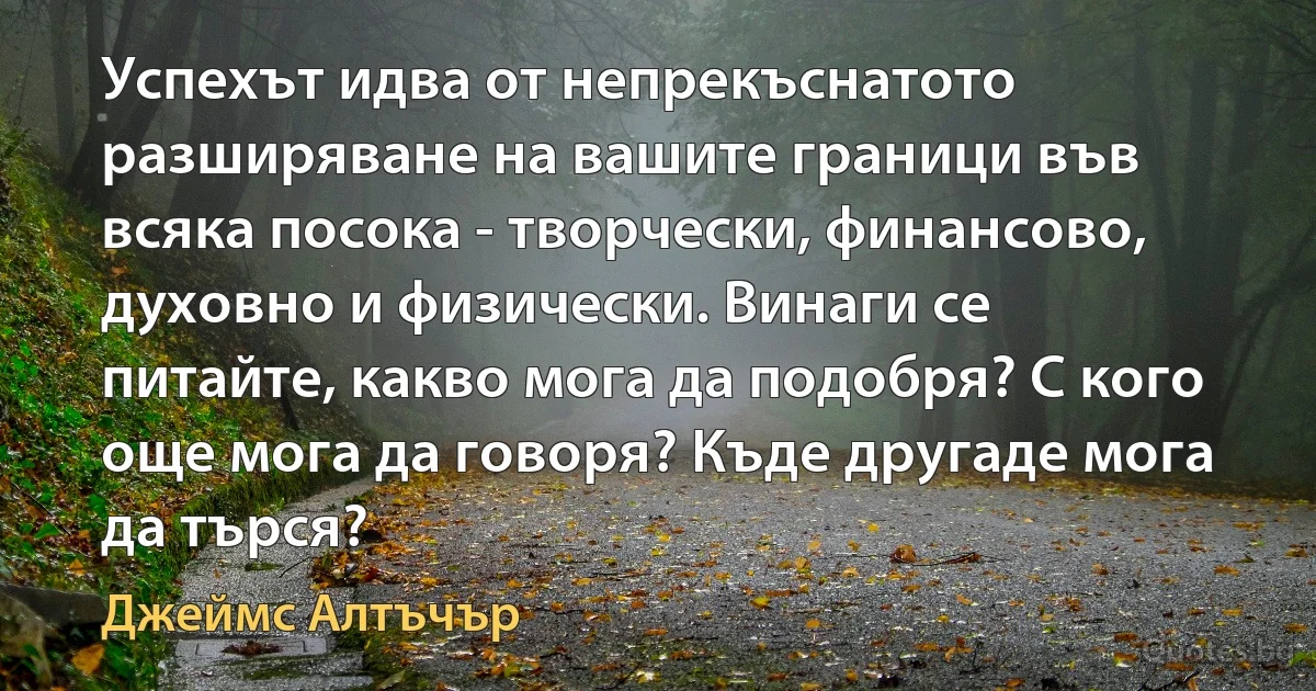 Успехът идва от непрекъснатото разширяване на вашите граници във всяка посока - творчески, финансово, духовно и физически. Винаги се питайте, какво мога да подобря? С кого още мога да говоря? Къде другаде мога да търся? (Джеймс Алтъчър)