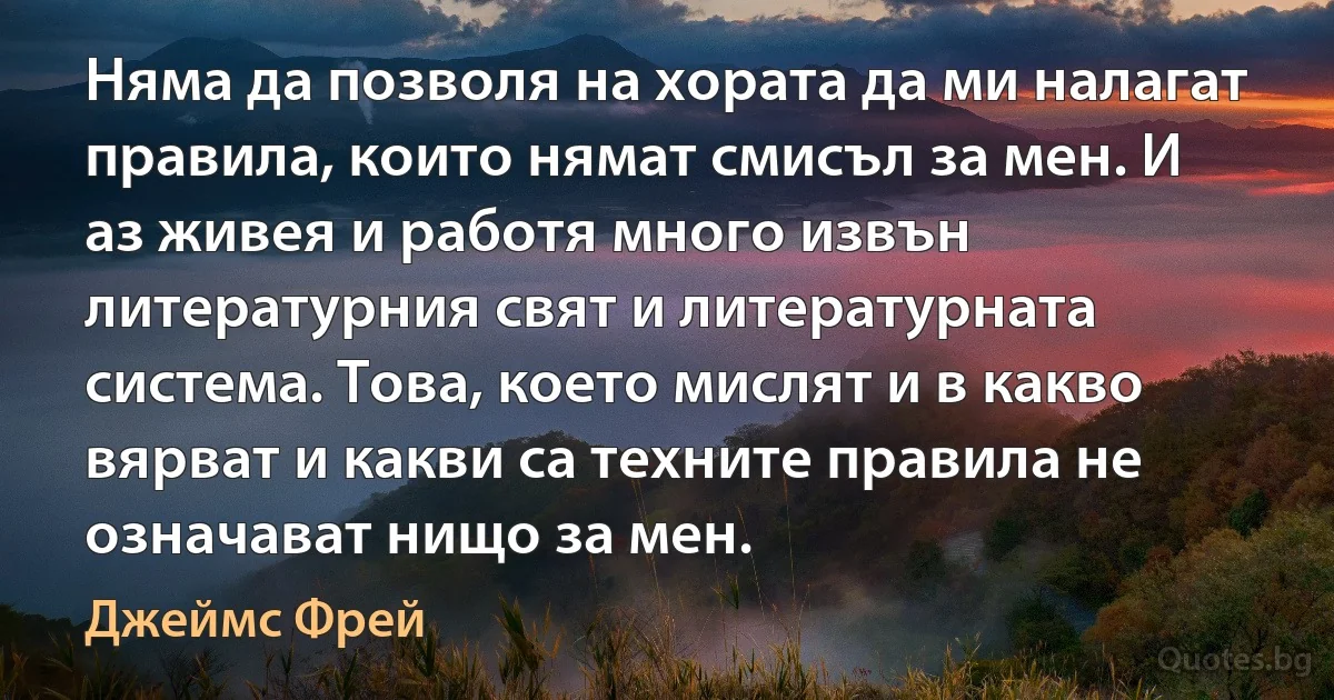 Няма да позволя на хората да ми налагат правила, които нямат смисъл за мен. И аз живея и работя много извън литературния свят и литературната система. Това, което мислят и в какво вярват и какви са техните правила не означават нищо за мен. (Джеймс Фрей)