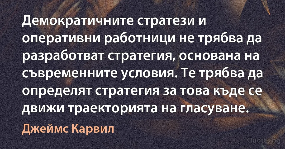 Демократичните стратези и оперативни работници не трябва да разработват стратегия, основана на съвременните условия. Те трябва да определят стратегия за това къде се движи траекторията на гласуване. (Джеймс Карвил)