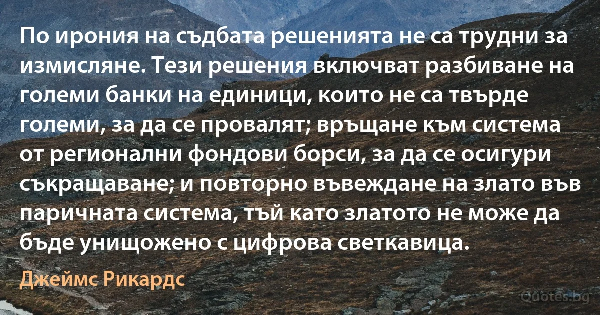 По ирония на съдбата решенията не са трудни за измисляне. Тези решения включват разбиване на големи банки на единици, които не са твърде големи, за да се провалят; връщане към система от регионални фондови борси, за да се осигури съкращаване; и повторно въвеждане на злато във паричната система, тъй като златото не може да бъде унищожено с цифрова светкавица. (Джеймс Рикардс)