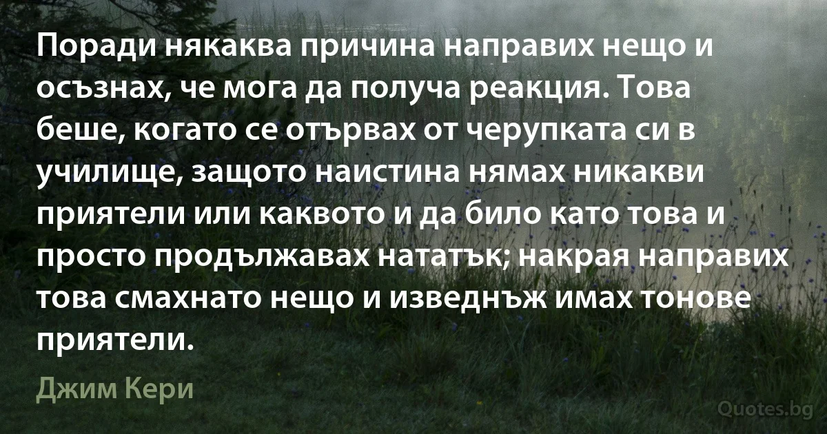 Поради някаква причина направих нещо и осъзнах, че мога да получа реакция. Това беше, когато се отървах от черупката си в училище, защото наистина нямах никакви приятели или каквото и да било като това и просто продължавах нататък; накрая направих това смахнато нещо и изведнъж имах тонове приятели. (Джим Кери)