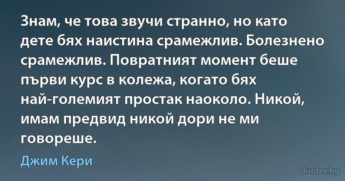 Знам, че това звучи странно, но като дете бях наистина срамежлив. Болезнено срамежлив. Повратният момент беше първи курс в колежа, когато бях най-големият простак наоколо. Никой, имам предвид никой дори не ми говореше. (Джим Кери)